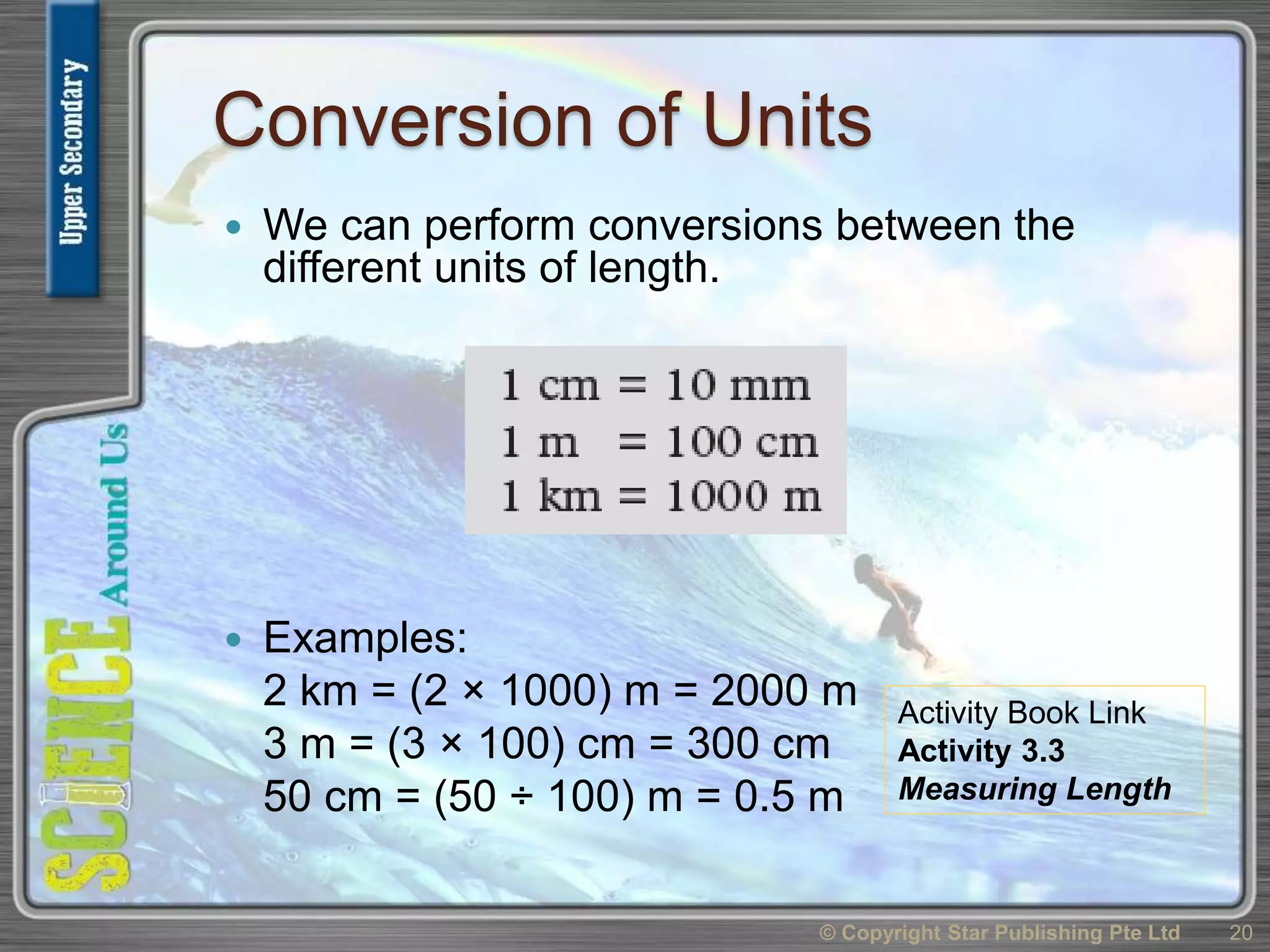 Conversion of Units
 We can perform conversions between the
different units of length.
 Examples:
2 km = (2 × 1000) m = 2000 m
3 m = (3 × 100) cm = 300 cm
50 cm = (50 ÷ 100) m = 0.5 m
© Copyright Star Publishing Pte Ltd 20
Activity Book Link
Activity 3.3
Measuring Length
 