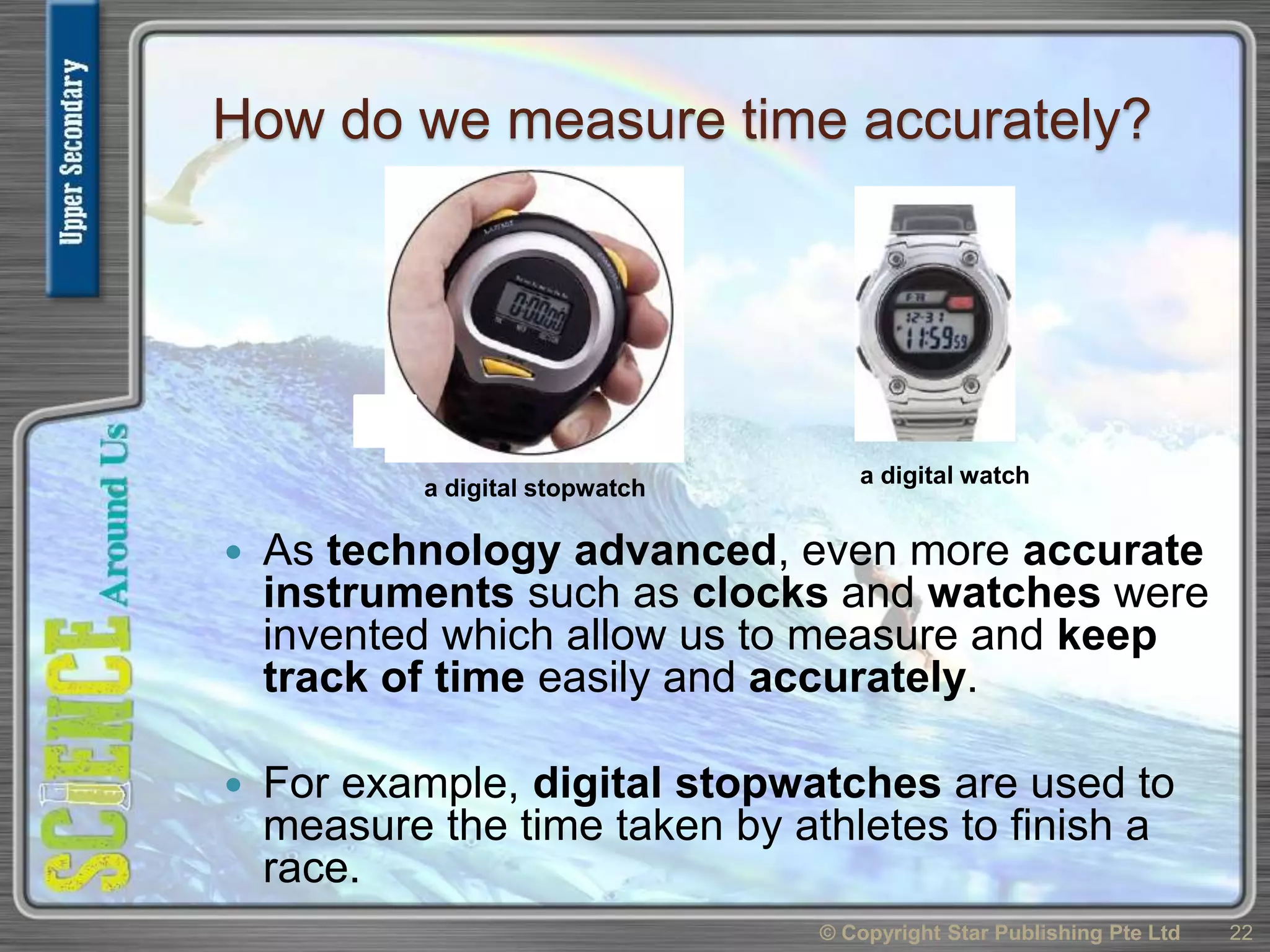 How do we measure time accurately?
 As technology advanced, even more accurate
instruments such as clocks and watches were
invented which allow us to measure and keep
track of time easily and accurately.
 For example, digital stopwatches are used to
measure the time taken by athletes to finish a
race.
© Copyright Star Publishing Pte Ltd 22
a digital watch
a digital stopwatch
 