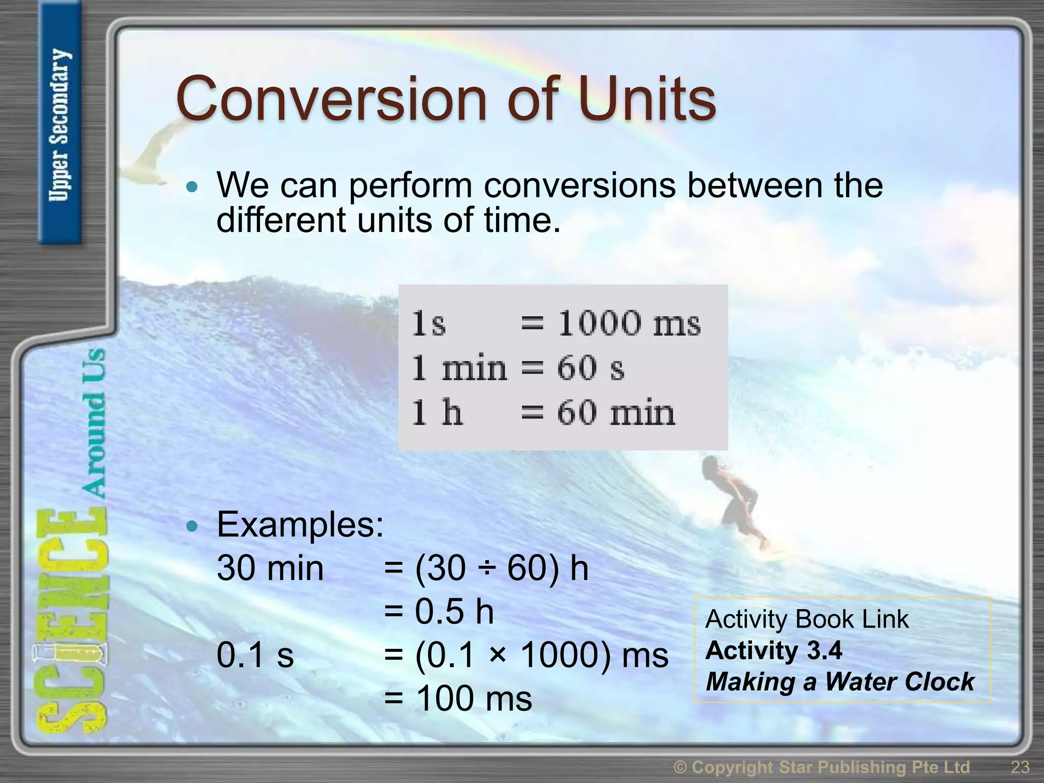 Conversion of Units
 We can perform conversions between the
different units of time.
 Examples:
30 min = (30 ÷ 60) h
= 0.5 h
0.1 s = (0.1 × 1000) ms
= 100 ms
© Copyright Star Publishing Pte Ltd 23
Activity Book Link
Activity 3.4
Making a Water Clock
 