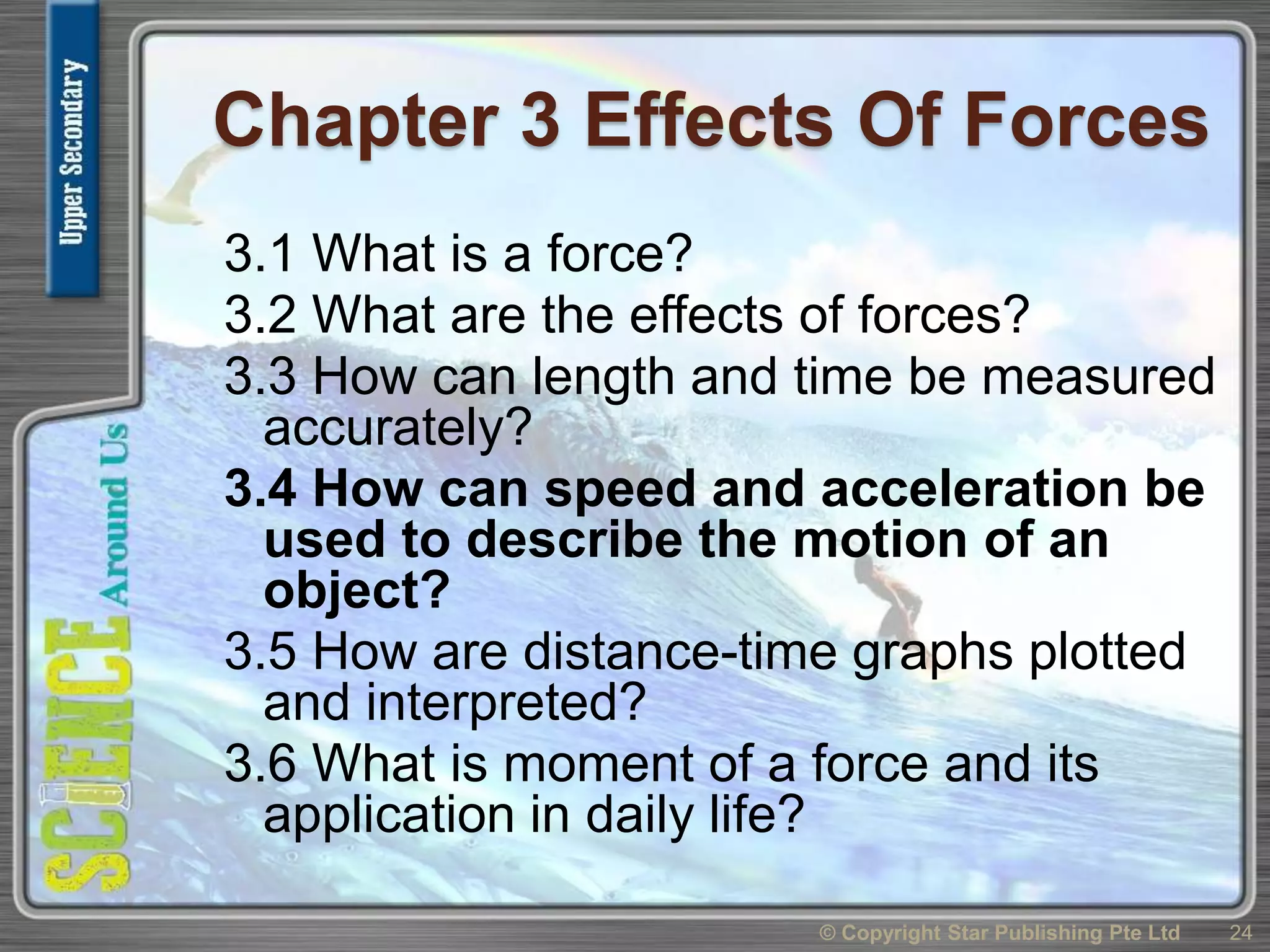 Chapter 3 Effects Of Forces
3.1 What is a force?
3.2 What are the effects of forces?
3.3 How can length and time be measured
accurately?
3.4 How can speed and acceleration be
used to describe the motion of an
object?
3.5 How are distance-time graphs plotted
and interpreted?
3.6 What is moment of a force and its
application in daily life?
24© Copyright Star Publishing Pte Ltd
 