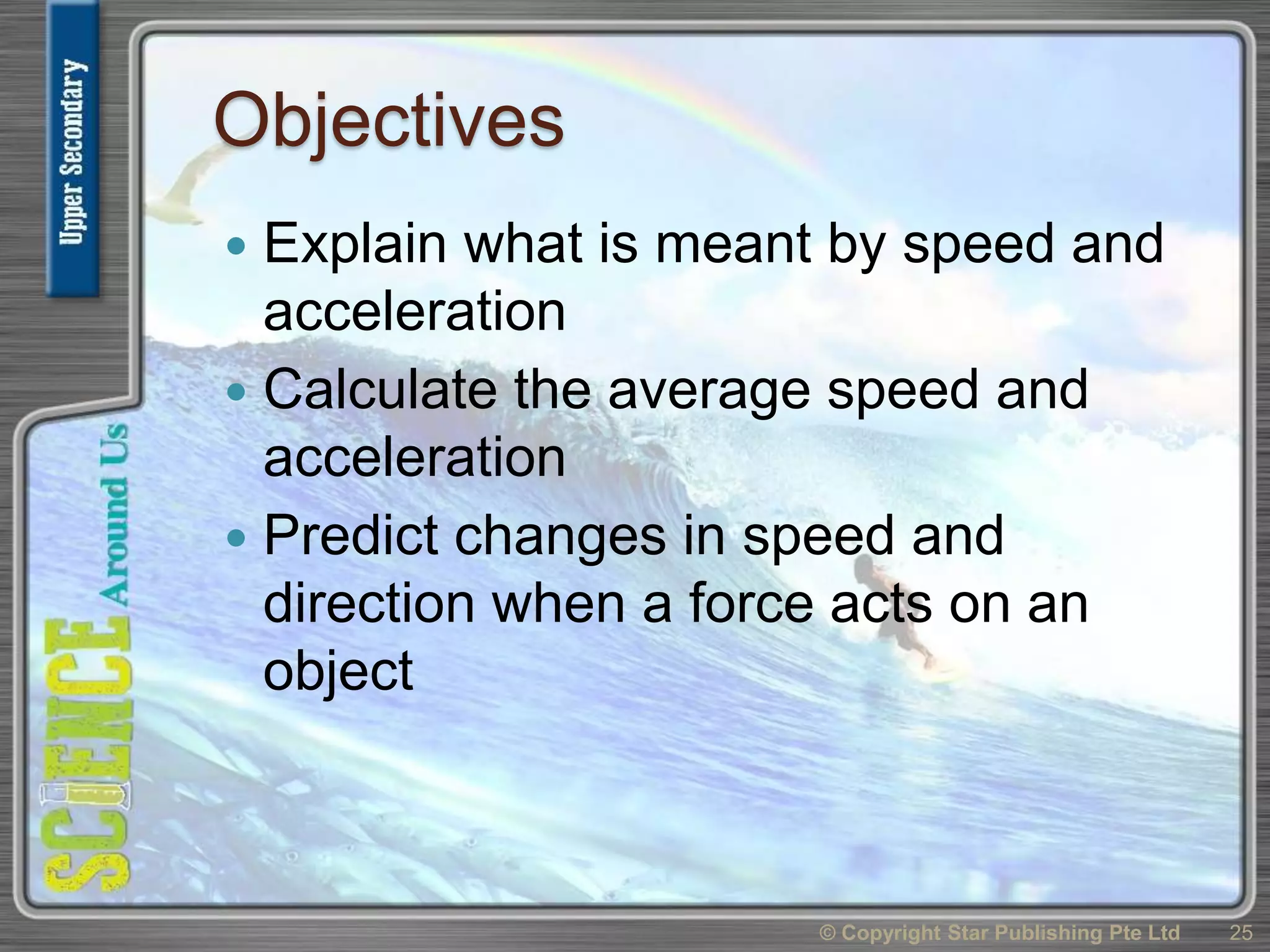 Objectives
 Explain what is meant by speed and
acceleration
 Calculate the average speed and
acceleration
 Predict changes in speed and
direction when a force acts on an
object
25© Copyright Star Publishing Pte Ltd
 