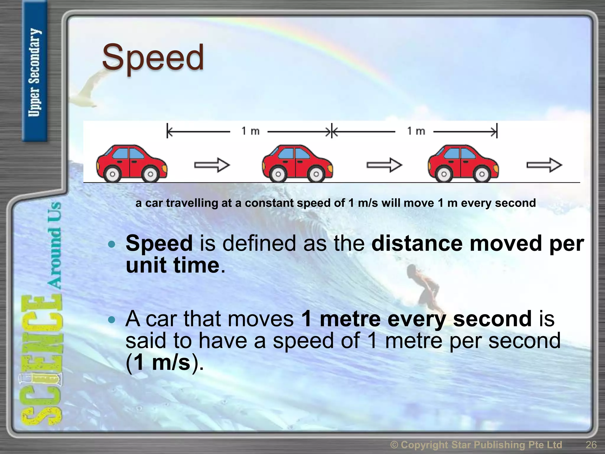 Speed
 Speed is defined as the distance moved per
unit time.
 A car that moves 1 metre every second is
said to have a speed of 1 metre per second
(1 m/s).
© Copyright Star Publishing Pte Ltd 26
a car travelling at a constant speed of 1 m/s will move 1 m every second
 