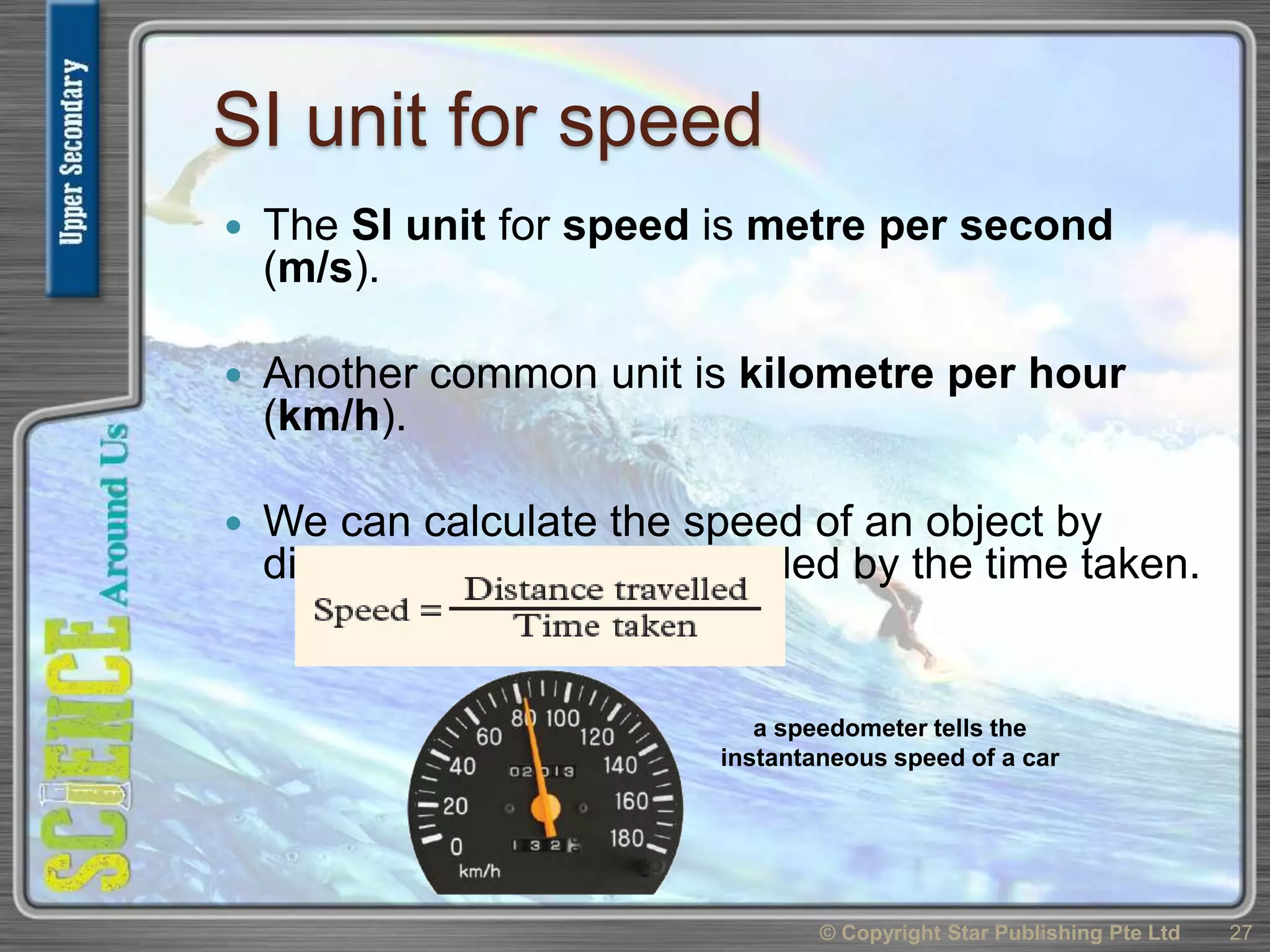 SI unit for speed
 The SI unit for speed is metre per second
(m/s).
 Another common unit is kilometre per hour
(km/h).
 We can calculate the speed of an object by
dividing the distance travelled by the time taken.
© Copyright Star Publishing Pte Ltd 27
a speedometer tells the
instantaneous speed of a car
 