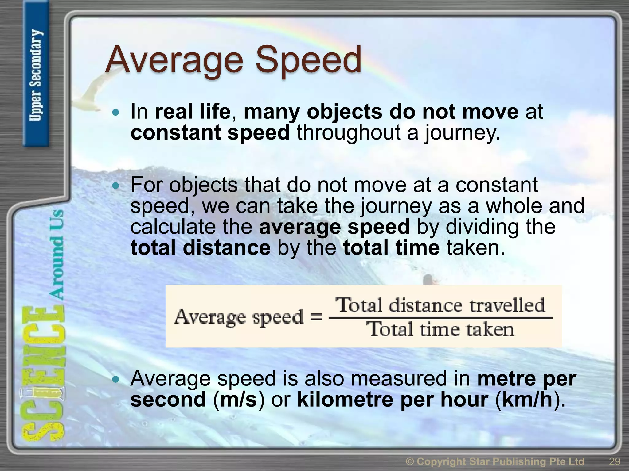 Average Speed
 In real life, many objects do not move at
constant speed throughout a journey.
 For objects that do not move at a constant
speed, we can take the journey as a whole and
calculate the average speed by dividing the
total distance by the total time taken.
 Average speed is also measured in metre per
second (m/s) or kilometre per hour (km/h).
© Copyright Star Publishing Pte Ltd 29
 