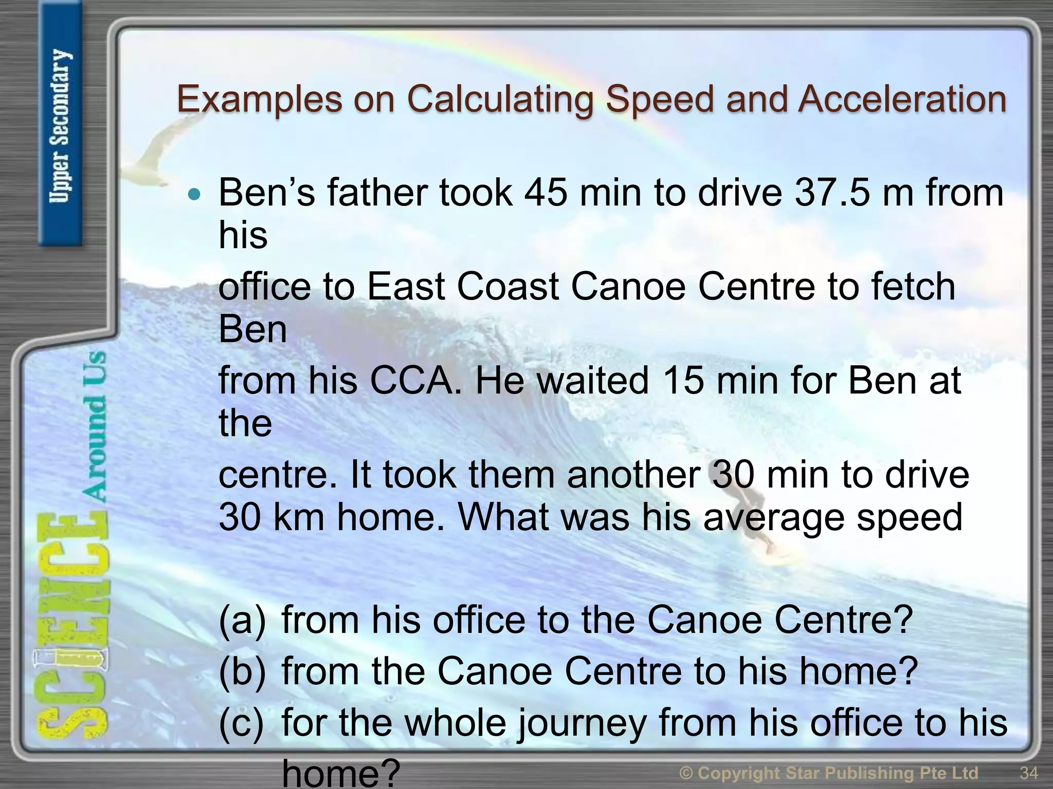 Examples on Calculating Speed and Acceleration
 Ben’s father took 45 min to drive 37.5 m from
his
office to East Coast Canoe Centre to fetch
Ben
from his CCA. He waited 15 min for Ben at
the
centre. It took them another 30 min to drive
30 km home. What was his average speed
(a) from his office to the Canoe Centre?
(b) from the Canoe Centre to his home?
(c) for the whole journey from his office to his
home? © Copyright Star Publishing Pte Ltd 34
 