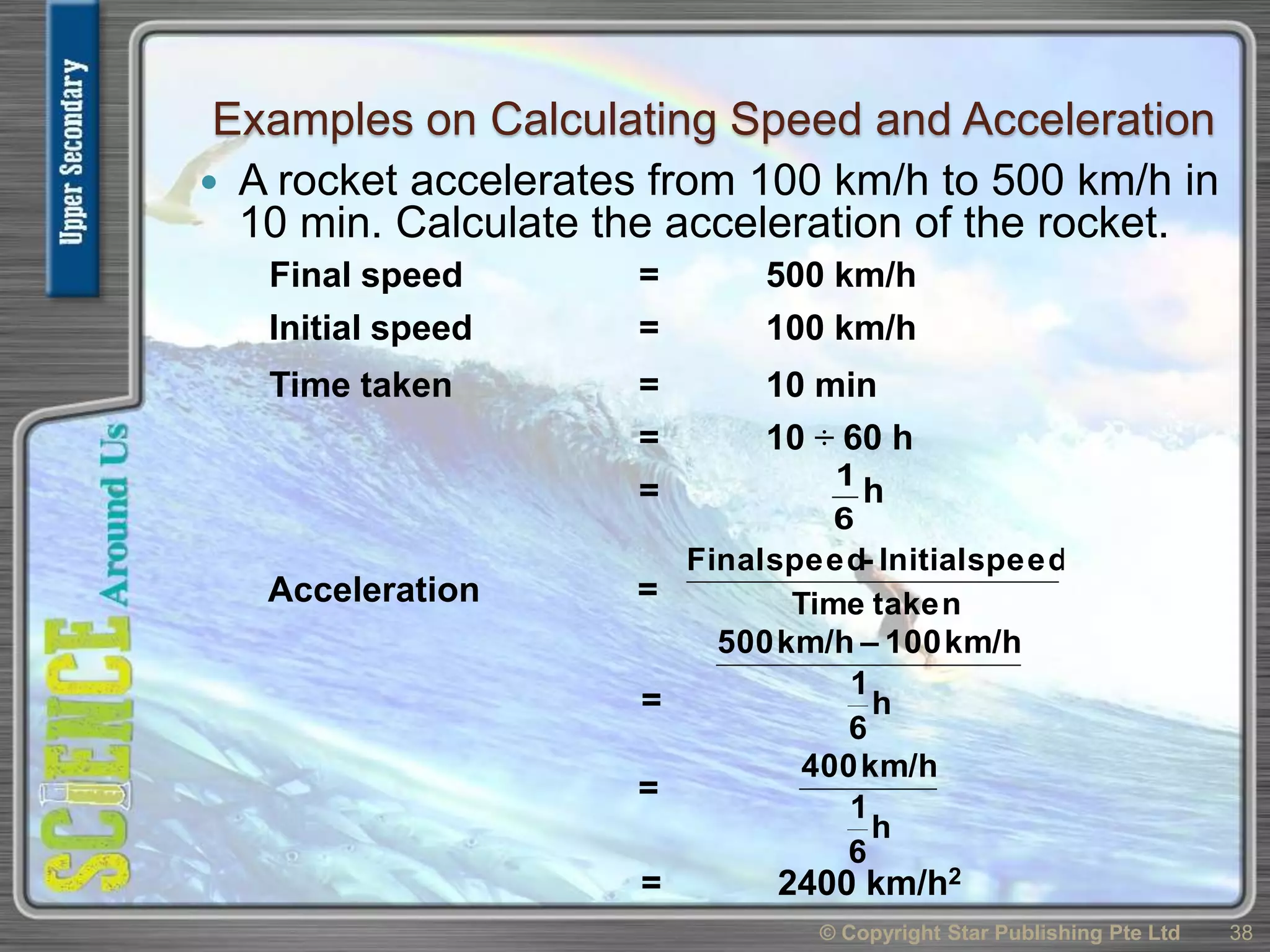 Examples on Calculating Speed and Acceleration
 A rocket accelerates from 100 km/h to 500 km/h in
10 min. Calculate the acceleration of the rocket.
© Copyright Star Publishing Pte Ltd 38
Acceleration = takenTime
speedInitial-speedFinal
= h
6
1
km/h100–km/h500
= 2400 km/h2
Final speed = 500 km/h
Initial speed = 100 km/h
Time taken = 10 min
= 10 ÷ 60 h
= h
6
1
h
6
1
km/h400
=
 