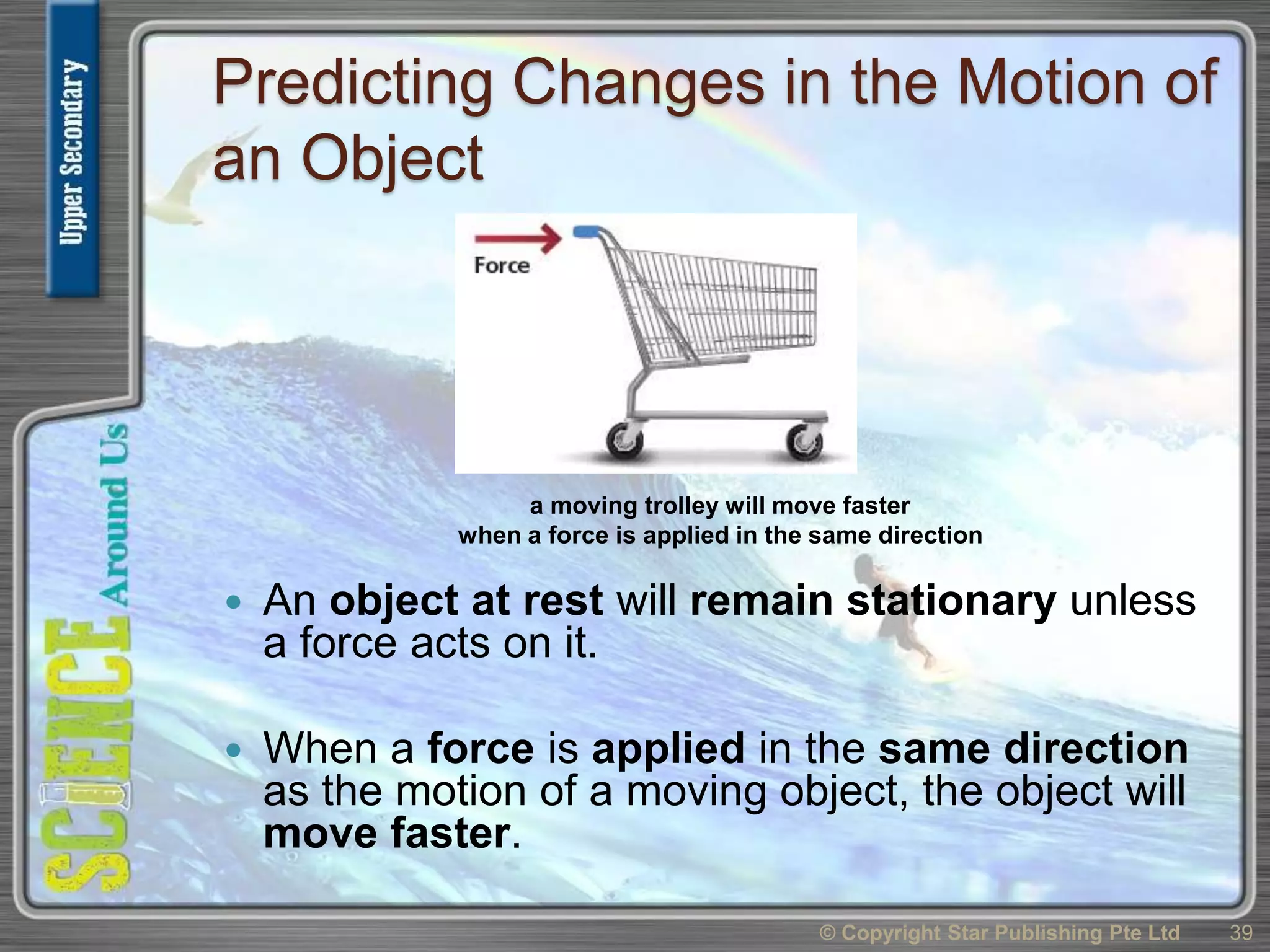 Predicting Changes in the Motion of
an Object
 An object at rest will remain stationary unless
a force acts on it.
 When a force is applied in the same direction
as the motion of a moving object, the object will
move faster.
© Copyright Star Publishing Pte Ltd 39
a moving trolley will move faster
when a force is applied in the same direction
 