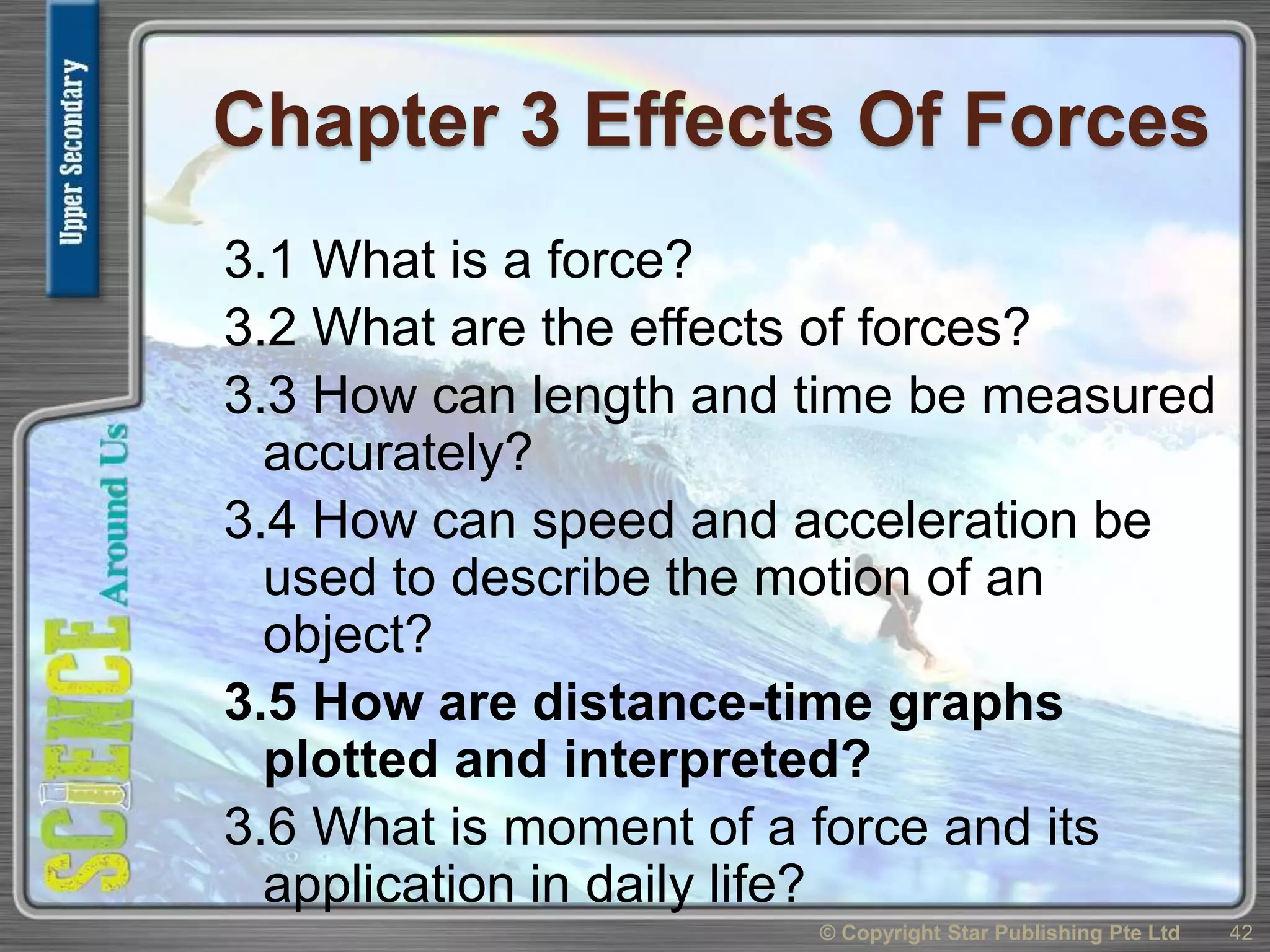 Chapter 3 Effects Of Forces
3.1 What is a force?
3.2 What are the effects of forces?
3.3 How can length and time be measured
accurately?
3.4 How can speed and acceleration be
used to describe the motion of an
object?
3.5 How are distance-time graphs
plotted and interpreted?
3.6 What is moment of a force and its
application in daily life?
42© Copyright Star Publishing Pte Ltd
 