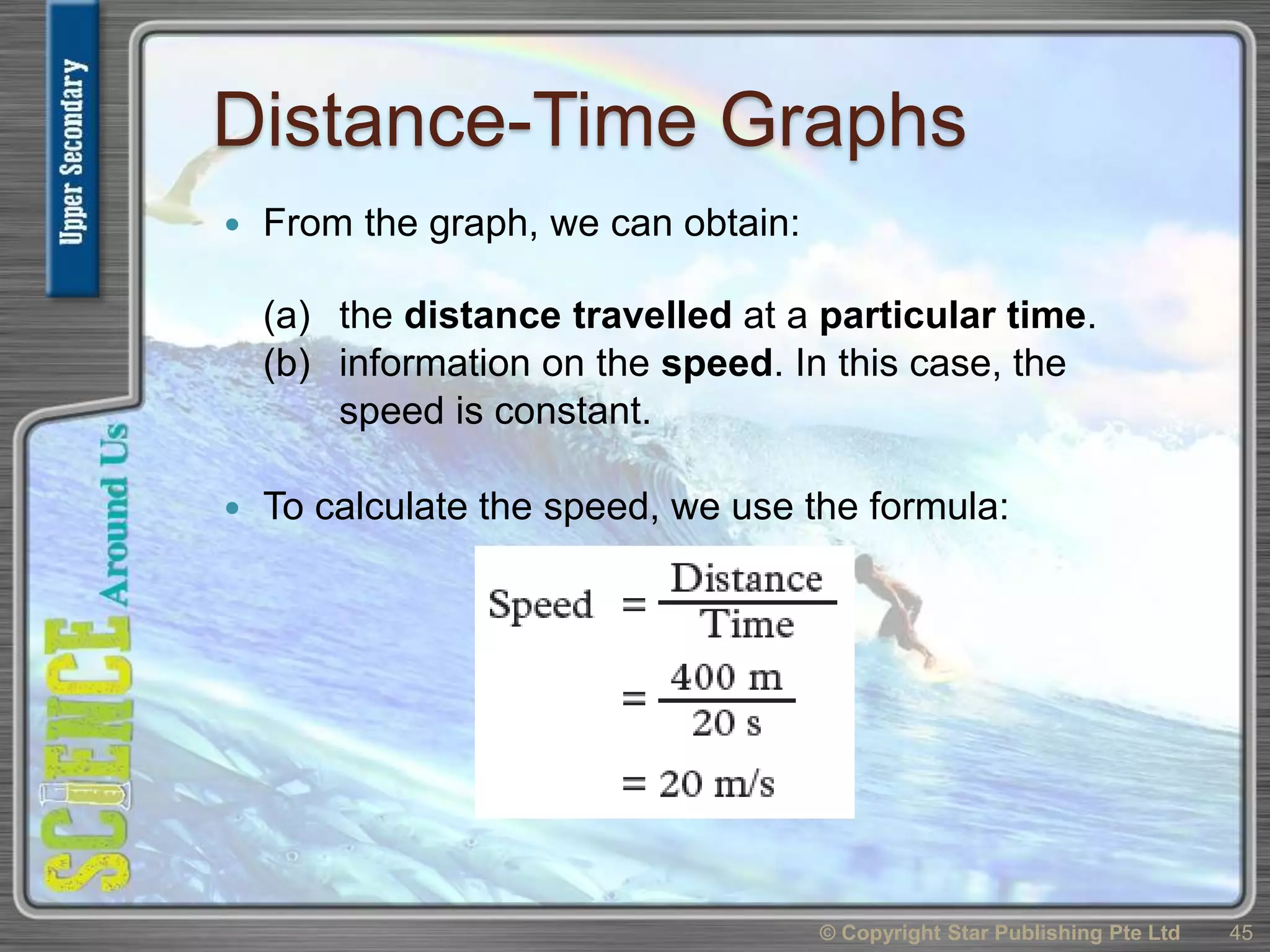 Distance-Time Graphs
 From the graph, we can obtain:
(a) the distance travelled at a particular time.
(b) information on the speed. In this case, the
speed is constant.
 To calculate the speed, we use the formula:
© Copyright Star Publishing Pte Ltd 45
 