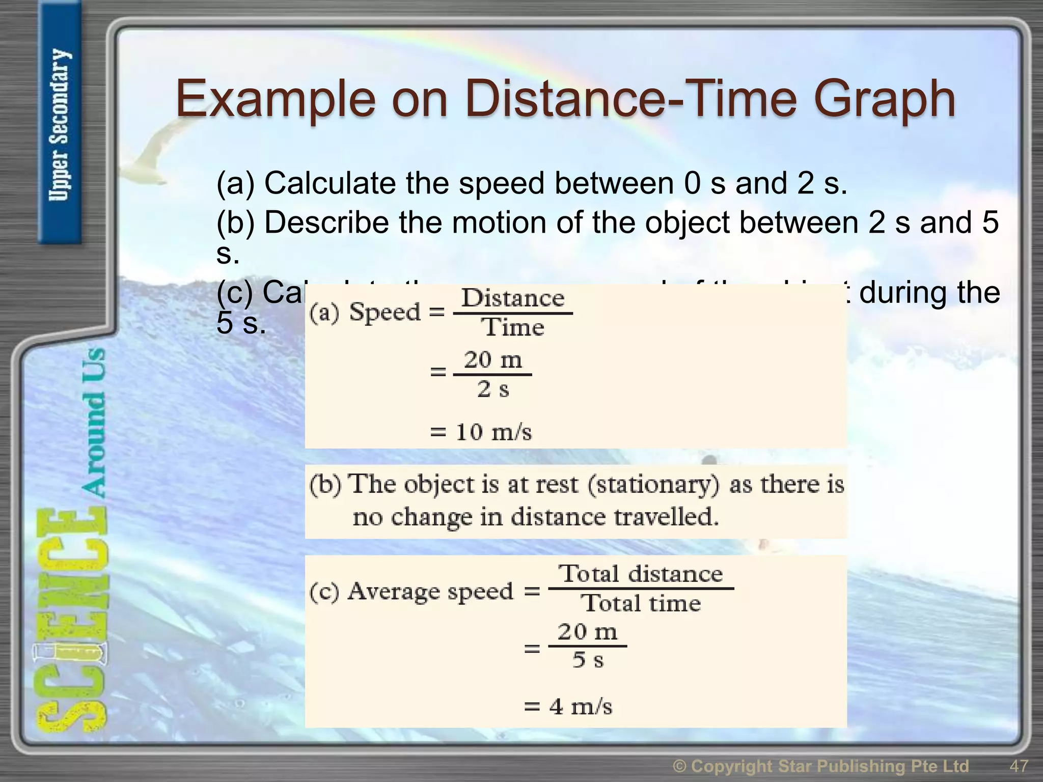 Example on Distance-Time Graph
(a) Calculate the speed between 0 s and 2 s.
(b) Describe the motion of the object between 2 s and 5
s.
(c) Calculate the average speed of the object during the
5 s.
© Copyright Star Publishing Pte Ltd 47
 