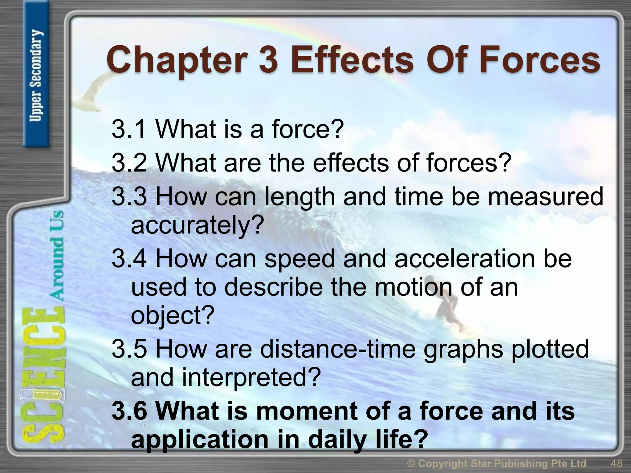 Chapter 3 Effects Of Forces
3.1 What is a force?
3.2 What are the effects of forces?
3.3 How can length and time be measured
accurately?
3.4 How can speed and acceleration be
used to describe the motion of an
object?
3.5 How are distance-time graphs plotted
and interpreted?
3.6 What is moment of a force and its
application in daily life?
48© Copyright Star Publishing Pte Ltd
 