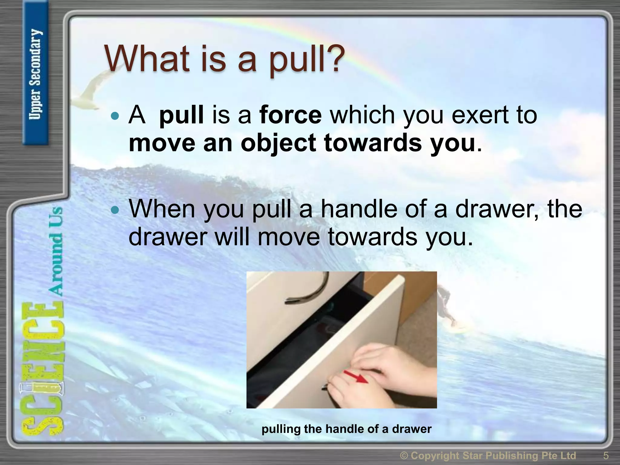 What is a pull?
 A pull is a force which you exert to
move an object towards you.
 When you pull a handle of a drawer, the
drawer will move towards you.
© Copyright Star Publishing Pte Ltd 5
pulling the handle of a drawer
 