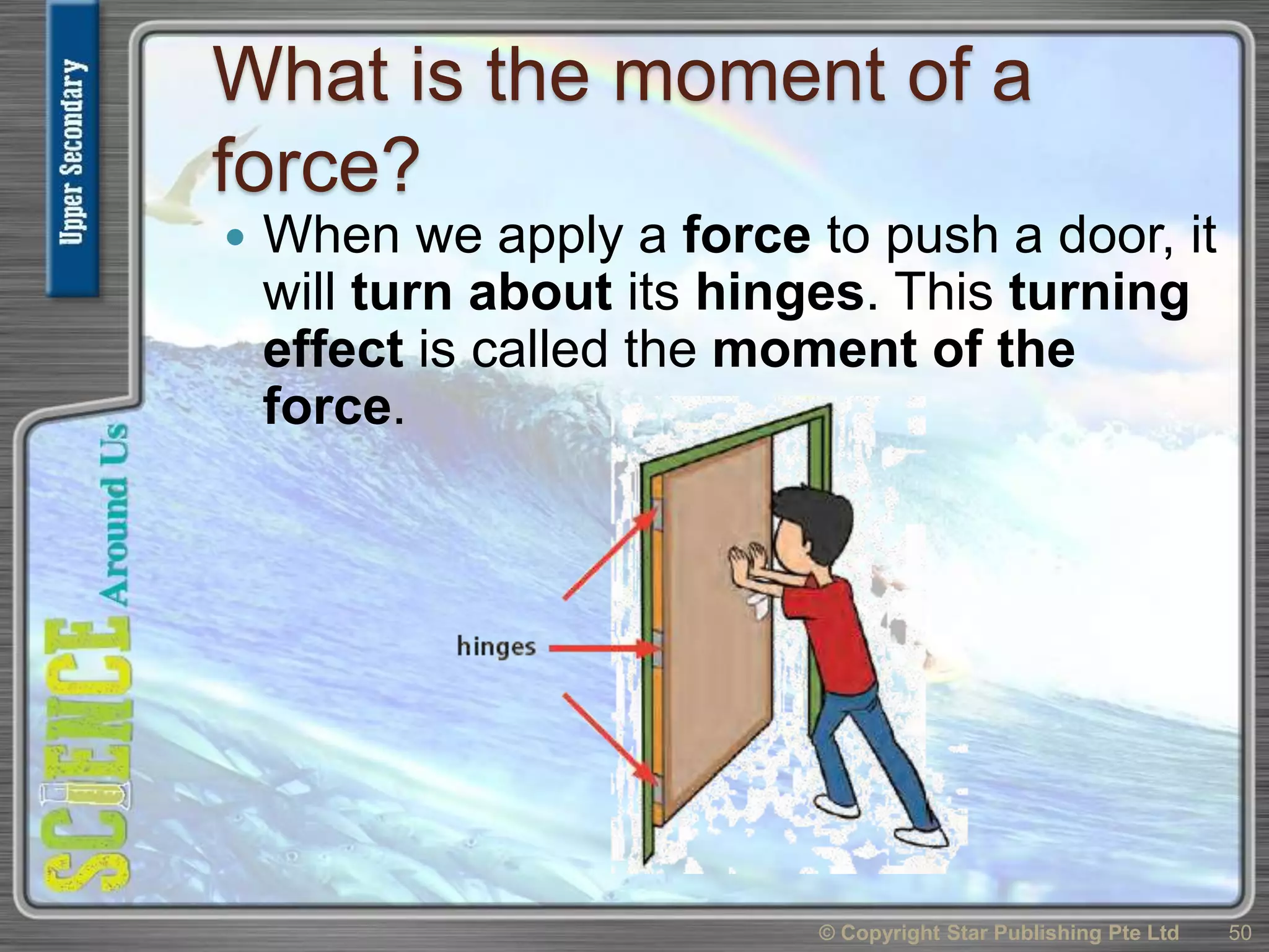 What is the moment of a
force?
 When we apply a force to push a door, it
will turn about its hinges. This turning
effect is called the moment of the
force.
© Copyright Star Publishing Pte Ltd 50
 
