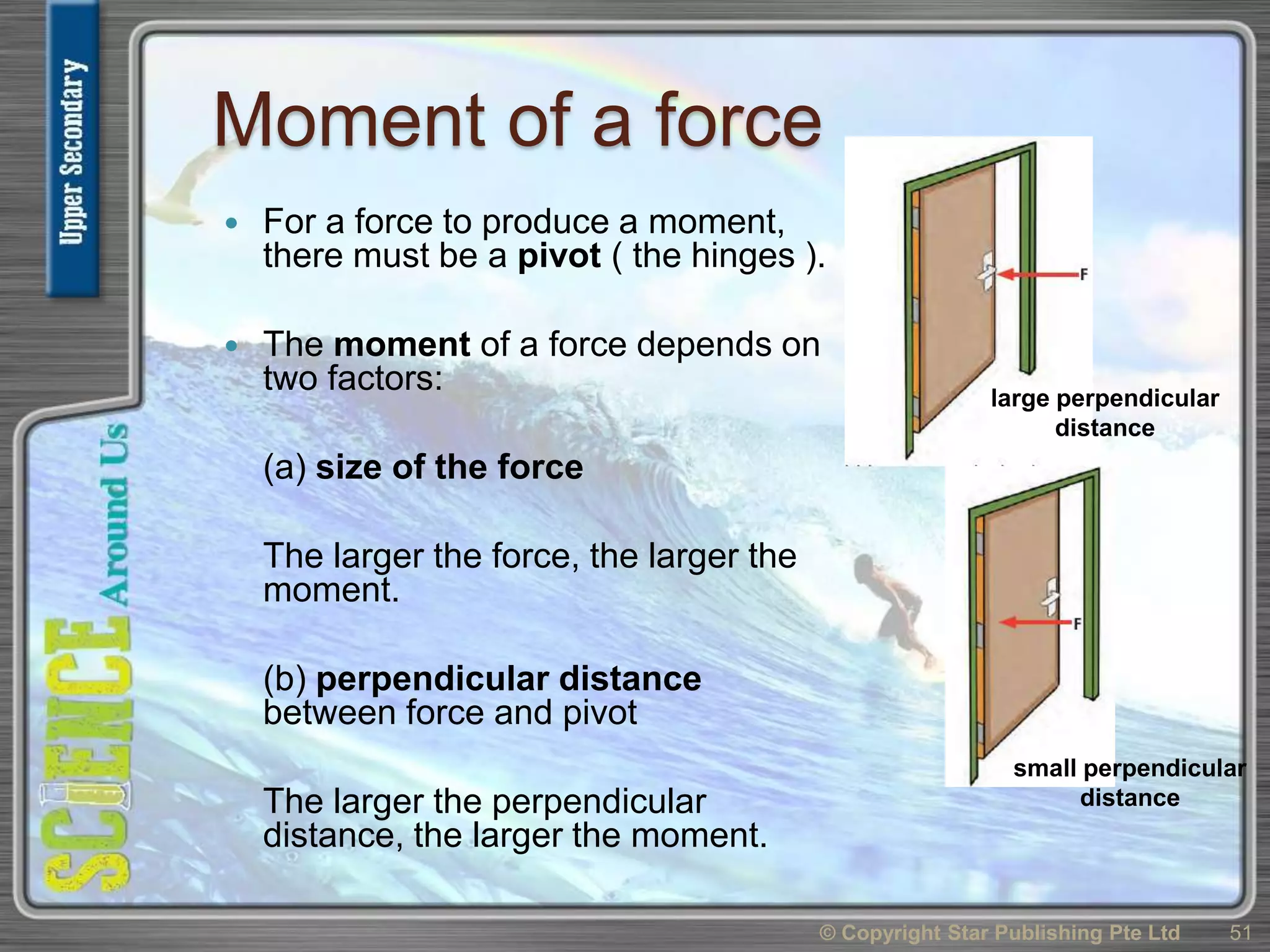 Moment of a force
 For a force to produce a moment,
there must be a pivot ( the hinges ).
 The moment of a force depends on
two factors:
(a) size of the force
The larger the force, the larger the
moment.
(b) perpendicular distance
between force and pivot
The larger the perpendicular
distance, the larger the moment.
© Copyright Star Publishing Pte Ltd 51
large perpendicular
distance
small perpendicular
distance
 