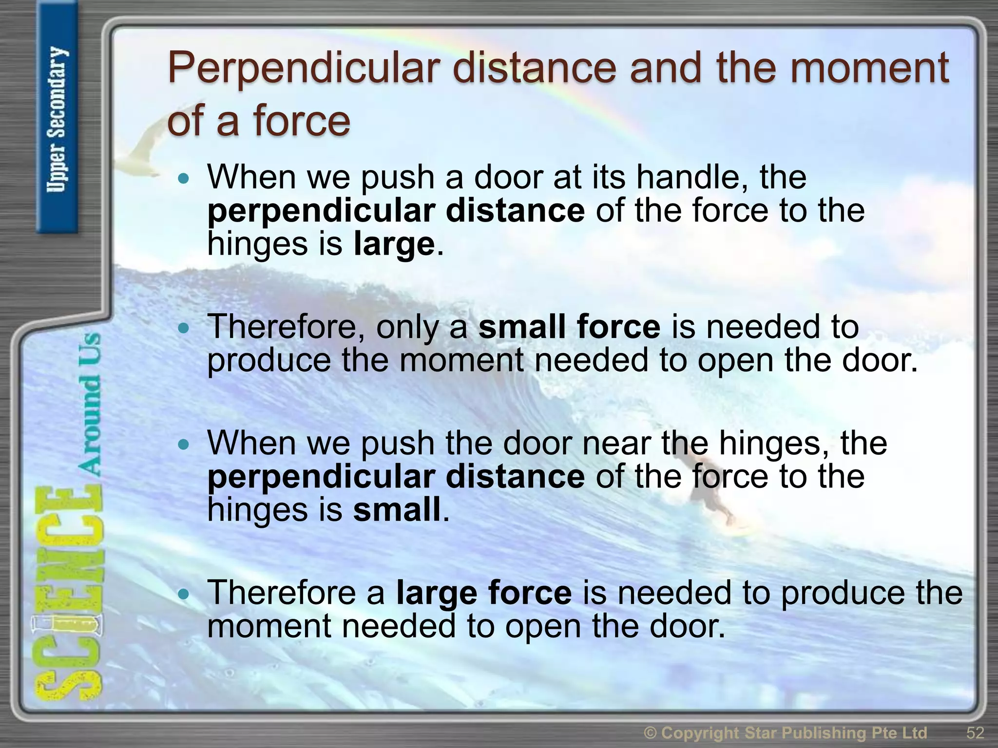 Perpendicular distance and the moment
of a force
 When we push a door at its handle, the
perpendicular distance of the force to the
hinges is large.
 Therefore, only a small force is needed to
produce the moment needed to open the door.
 When we push the door near the hinges, the
perpendicular distance of the force to the
hinges is small.
 Therefore a large force is needed to produce the
moment needed to open the door.
© Copyright Star Publishing Pte Ltd 52
 