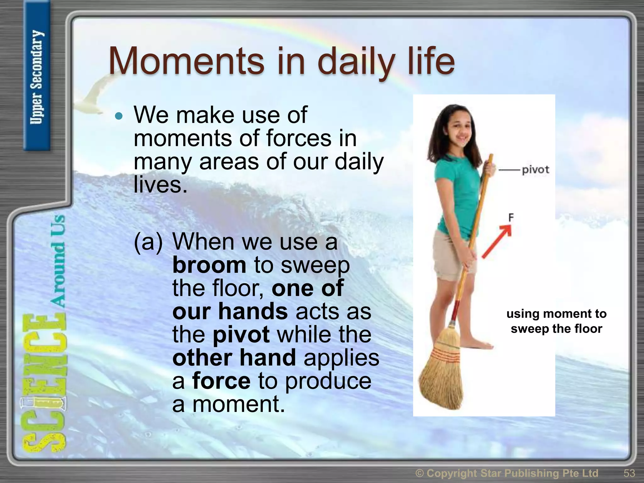 Moments in daily life
 We make use of
moments of forces in
many areas of our daily
lives.
(a) When we use a
broom to sweep
the floor, one of
our hands acts as
the pivot while the
other hand applies
a force to produce
a moment.
© Copyright Star Publishing Pte Ltd 53
using moment to
sweep the floor
 