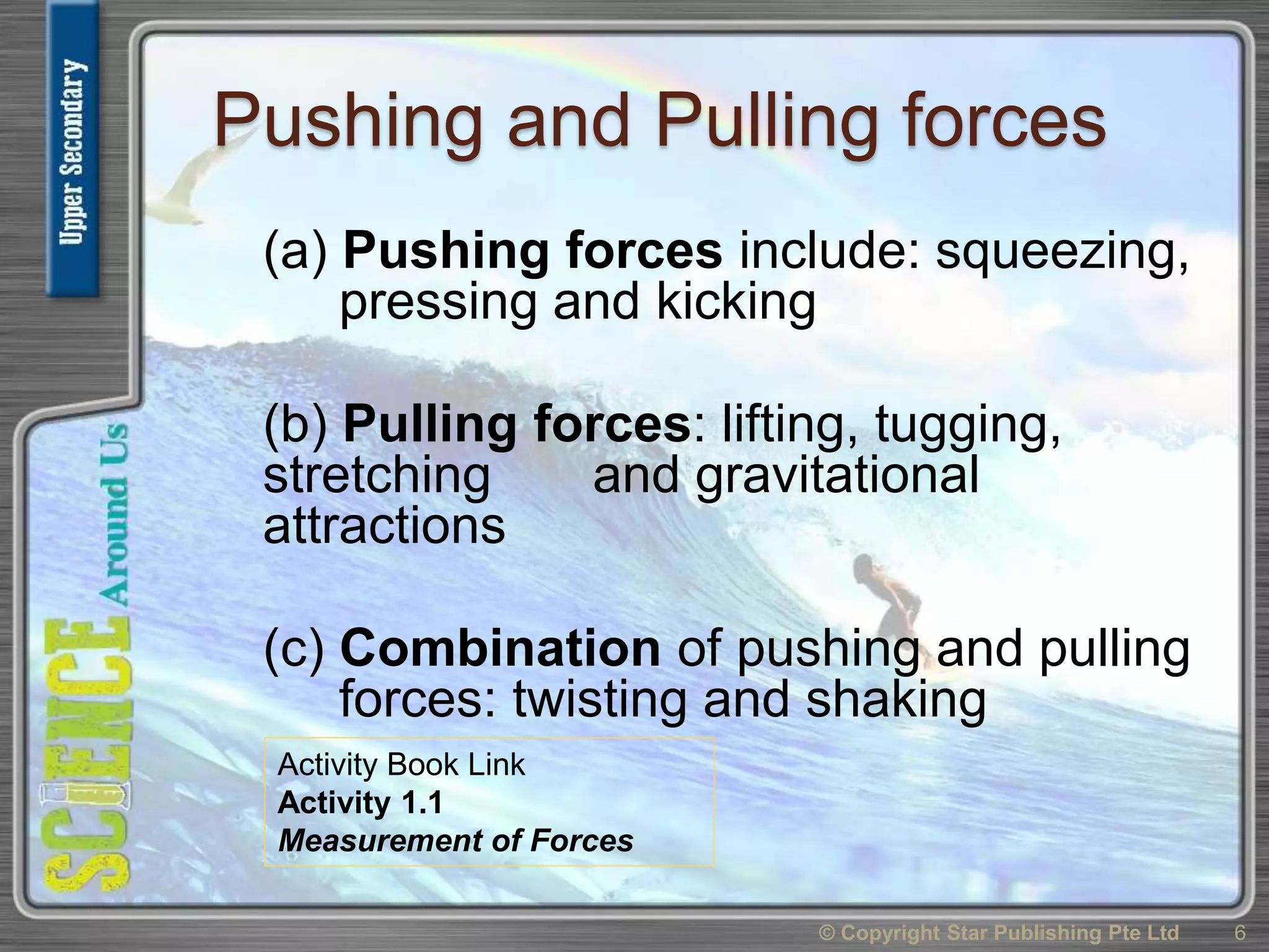 Pushing and Pulling forces
(a) Pushing forces include: squeezing,
pressing and kicking
(b) Pulling forces: lifting, tugging,
stretching and gravitational
attractions
(c) Combination of pushing and pulling
forces: twisting and shaking
© Copyright Star Publishing Pte Ltd 6
Activity Book Link
Activity 1.1
Measurement of Forces
 