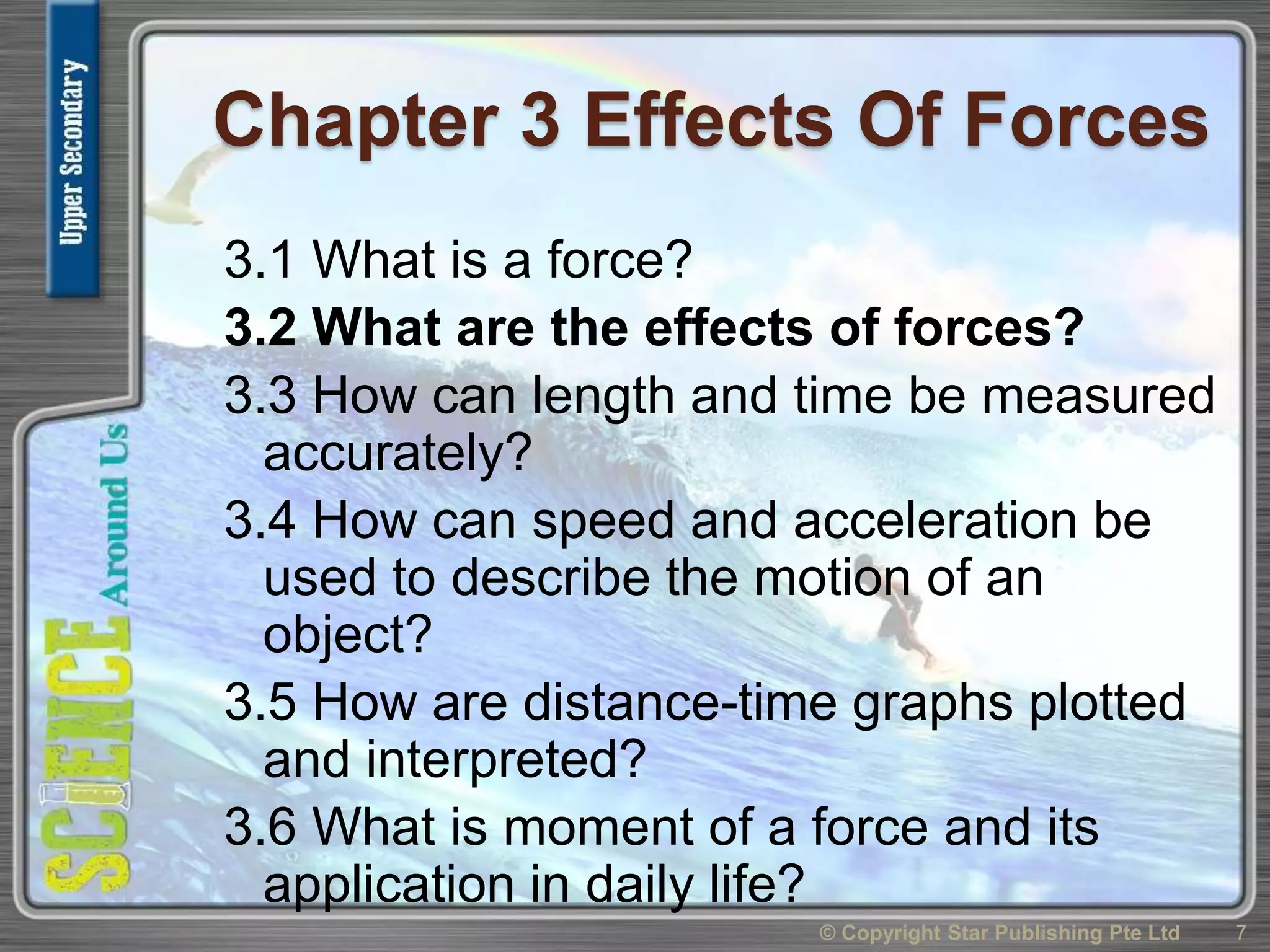 Chapter 3 Effects Of Forces
3.1 What is a force?
3.2 What are the effects of forces?
3.3 How can length and time be measured
accurately?
3.4 How can speed and acceleration be
used to describe the motion of an
object?
3.5 How are distance-time graphs plotted
and interpreted?
3.6 What is moment of a force and its
application in daily life?
7© Copyright Star Publishing Pte Ltd
 