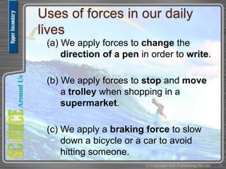 Uses of forces in our daily
lives
(a) We apply forces to change the
direction of a pen in order to write.
(b) We apply forces to stop and move
a trolley when shopping in a
supermarket.
(c) We apply a braking force to slow
down a bicycle or a car to avoid
hitting someone.
© Copyright Star Publishing Pte Ltd 11
 