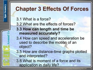 Chapter 3 Effects Of Forces
3.1 What is a force?
3.2 What are the effects of forces?
3.3 How can length and time be
measured accurately?
3.4 How can speed and acceleration be
used to describe the motion of an
object?
3.5 How are distance-time graphs plotted
and interpreted?
3.6 What is moment of a force and its
application in daily life?
13© Copyright Star Publishing Pte Ltd
 