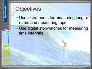 Objectives
 Use instruments for measuring length:
rulers and measuring tape
 Use digital stopwatches for measuring
time intervals
14© Copyright Star Publishing Pte Ltd
 