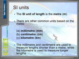SI units
 The SI unit of length is the metre (m).
 There are other common units based on the
metre:
(a) millimetre (mm)
(b) centimetre (cm)
(c) kilometre (km)
 The millimetre and centimetre are used to
measure lengths shorter than a metre, while
the kilometre is used to measure longer
lengths.
© Copyright Star Publishing Pte Ltd 17
 
