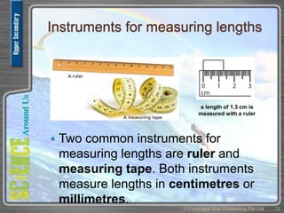 Instruments for measuring lengths
 Two common instruments for
measuring lengths are ruler and
measuring tape. Both instruments
measure lengths in centimetres or
millimetres.
© Copyright Star Publishing Pte Ltd 18
a length of 1.3 cm is
measured with a ruler
 