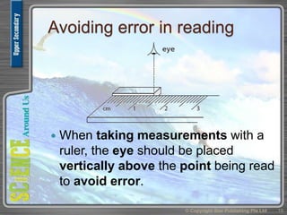 Avoiding error in reading
 When taking measurements with a
ruler, the eye should be placed
vertically above the point being read
to avoid error.
© Copyright Star Publishing Pte Ltd 19
 