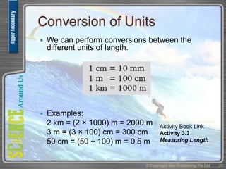 Conversion of Units
 We can perform conversions between the
different units of length.
 Examples:
2 km = (2 × 1000) m = 2000 m
3 m = (3 × 100) cm = 300 cm
50 cm = (50 ÷ 100) m = 0.5 m
© Copyright Star Publishing Pte Ltd 20
Activity Book Link
Activity 3.3
Measuring Length
 