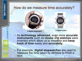 How do we measure time accurately?
 As technology advanced, even more accurate
instruments such as clocks and watches were
invented which allow us to measure and keep
track of time easily and accurately.
 For example, digital stopwatches are used to
measure the time taken by athletes to finish a
race.
© Copyright Star Publishing Pte Ltd 22
a digital watch
a digital stopwatch
 