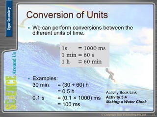 Conversion of Units
 We can perform conversions between the
different units of time.
 Examples:
30 min = (30 ÷ 60) h
= 0.5 h
0.1 s = (0.1 × 1000) ms
= 100 ms
© Copyright Star Publishing Pte Ltd 23
Activity Book Link
Activity 3.4
Making a Water Clock
 