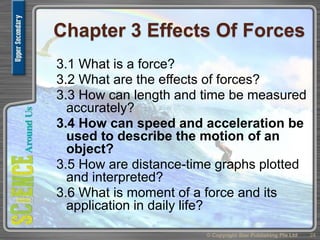 Chapter 3 Effects Of Forces
3.1 What is a force?
3.2 What are the effects of forces?
3.3 How can length and time be measured
accurately?
3.4 How can speed and acceleration be
used to describe the motion of an
object?
3.5 How are distance-time graphs plotted
and interpreted?
3.6 What is moment of a force and its
application in daily life?
24© Copyright Star Publishing Pte Ltd
 