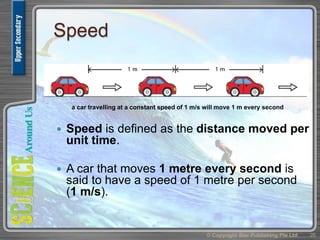 Speed
 Speed is defined as the distance moved per
unit time.
 A car that moves 1 metre every second is
said to have a speed of 1 metre per second
(1 m/s).
© Copyright Star Publishing Pte Ltd 26
a car travelling at a constant speed of 1 m/s will move 1 m every second
 