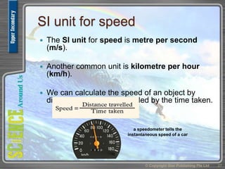 SI unit for speed
 The SI unit for speed is metre per second
(m/s).
 Another common unit is kilometre per hour
(km/h).
 We can calculate the speed of an object by
dividing the distance travelled by the time taken.
© Copyright Star Publishing Pte Ltd 27
a speedometer tells the
instantaneous speed of a car
 