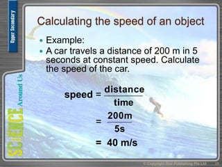 Calculating the speed of an object
 Example:
 A car travels a distance of 200 m in 5
seconds at constant speed. Calculate
the speed of the car.
© Copyright Star Publishing Pte Ltd 28
speed =
time
distance
=
5s
200m
= 40 m/s
 