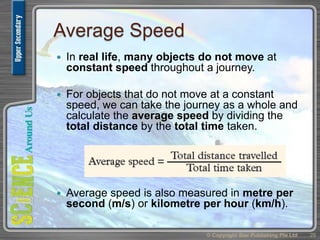Average Speed
 In real life, many objects do not move at
constant speed throughout a journey.
 For objects that do not move at a constant
speed, we can take the journey as a whole and
calculate the average speed by dividing the
total distance by the total time taken.
 Average speed is also measured in metre per
second (m/s) or kilometre per hour (km/h).
© Copyright Star Publishing Pte Ltd 29
 