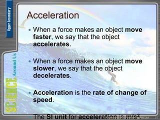 Acceleration
 When a force makes an object move
faster, we say that the object
accelerates.
 When a force makes an object move
slower, we say that the object
decelerates.
 Acceleration is the rate of change of
speed.
 The SI unit for acceleration is m/s2.© Copyright Star Publishing Pte Ltd 31
 