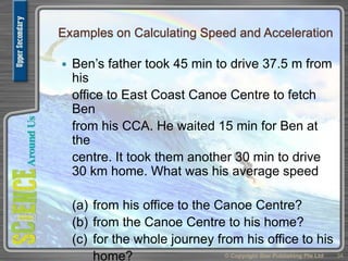 Examples on Calculating Speed and Acceleration
 Ben’s father took 45 min to drive 37.5 m from
his
office to East Coast Canoe Centre to fetch
Ben
from his CCA. He waited 15 min for Ben at
the
centre. It took them another 30 min to drive
30 km home. What was his average speed
(a) from his office to the Canoe Centre?
(b) from the Canoe Centre to his home?
(c) for the whole journey from his office to his
home? © Copyright Star Publishing Pte Ltd 34
 