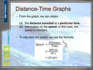 Distance-Time Graphs
 From the graph, we can obtain:
(a) the distance travelled at a particular time.
(b) information on the speed. In this case, the
speed is constant.
 To calculate the speed, we use the formula:
© Copyright Star Publishing Pte Ltd 45
 