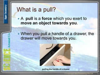 What is a pull?
 A pull is a force which you exert to
move an object towards you.
 When you pull a handle of a drawer, the
drawer will move towards you.
© Copyright Star Publishing Pte Ltd 5
pulling the handle of a drawer
 