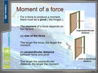 Moment of a force
 For a force to produce a moment,
there must be a pivot ( the hinges ).
 The moment of a force depends on
two factors:
(a) size of the force
The larger the force, the larger the
moment.
(b) perpendicular distance
between force and pivot
The larger the perpendicular
distance, the larger the moment.
© Copyright Star Publishing Pte Ltd 51
large perpendicular
distance
small perpendicular
distance
 