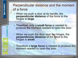 Perpendicular distance and the moment
of a force
 When we push a door at its handle, the
perpendicular distance of the force to the
hinges is large.
 Therefore, only a small force is needed to
produce the moment needed to open the door.
 When we push the door near the hinges, the
perpendicular distance of the force to the
hinges is small.
 Therefore a large force is needed to produce the
moment needed to open the door.
© Copyright Star Publishing Pte Ltd 52
 