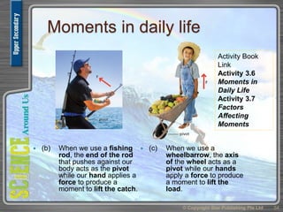 Moments in daily life
 (b) When we use a fishing
rod, the end of the rod
that pushes against our
body acts as the pivot
while our hand applies a
force to produce a
moment to lift the catch.
 (c) When we use a
wheelbarrow, the axis
of the wheel acts as a
pivot while our hands
apply a force to produce
a moment to lift the
load.
© Copyright Star Publishing Pte Ltd 54
Activity Book
Link
Activity 3.6
Moments in
Daily Life
Activity 3.7
Factors
Affecting
Moments
 