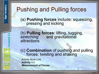 Pushing and Pulling forces
(a) Pushing forces include: squeezing,
pressing and kicking
(b) Pulling forces: lifting, tugging,
stretching and gravitational
attractions
(c) Combination of pushing and pulling
forces: twisting and shaking
© Copyright Star Publishing Pte Ltd 6
Activity Book Link
Activity 1.1
Measurement of Forces
 