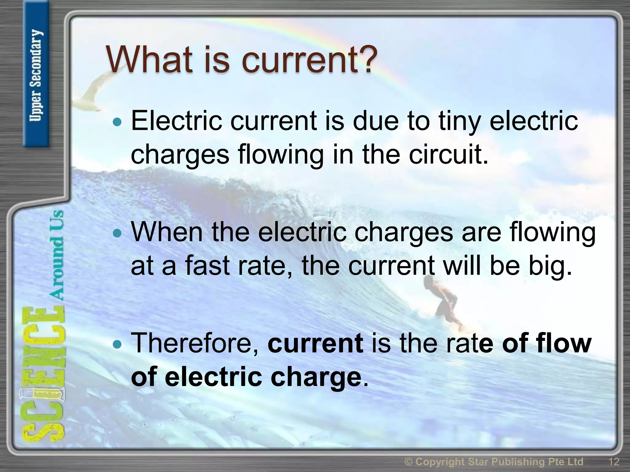What is current?
 Electric current is due to tiny electric
charges flowing in the circuit.
 When the electric charges are flowing
at a fast rate, the current will be big.
 Therefore, current is the rate of flow
of electric charge.
© Copyright Star Publishing Pte Ltd 12
 