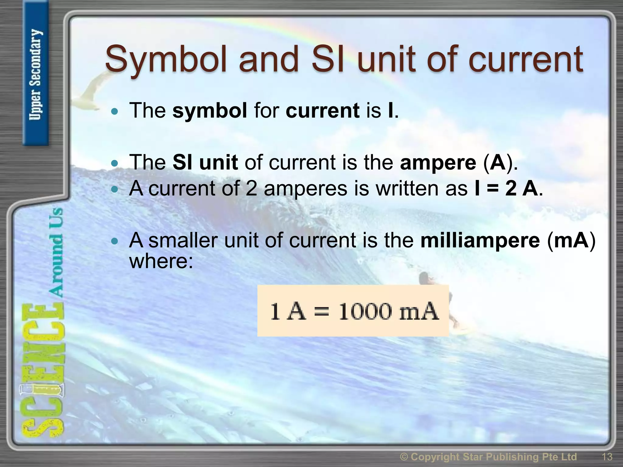 Symbol and SI unit of current
 The symbol for current is I.
 The SI unit of current is the ampere (A).
 A current of 2 amperes is written as I = 2 A.
 A smaller unit of current is the milliampere (mA)
where:
© Copyright Star Publishing Pte Ltd 13
 