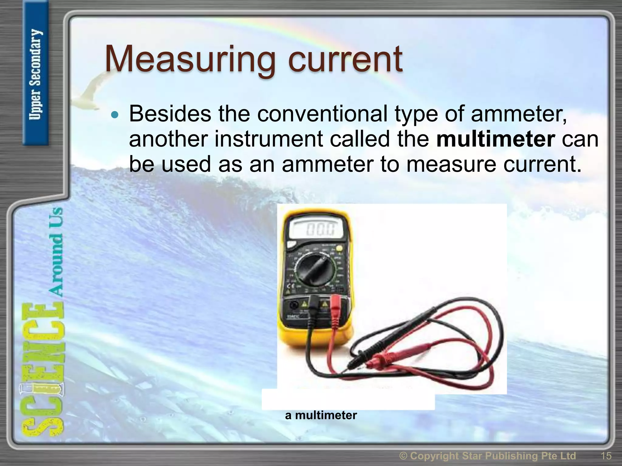 Measuring current
 Besides the conventional type of ammeter,
another instrument called the multimeter can
be used as an ammeter to measure current.
© Copyright Star Publishing Pte Ltd 15
a multimeter
 