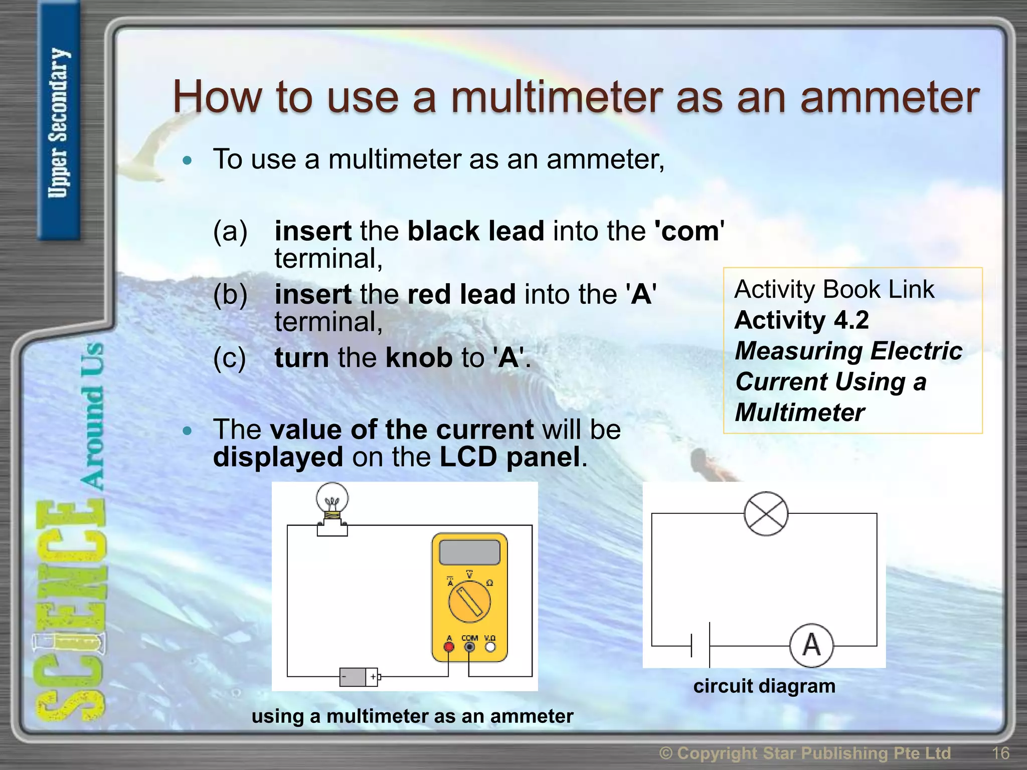 How to use a multimeter as an ammeter
 To use a multimeter as an ammeter,
(a) insert the black lead into the 'com'
terminal,
(b) insert the red lead into the 'A'
terminal,
(c) turn the knob to 'A'.
 The value of the current will be
displayed on the LCD panel.
© Copyright Star Publishing Pte Ltd 16
using a multimeter as an ammeter
circuit diagram
Activity Book Link
Activity 4.2
Measuring Electric
Current Using a
Multimeter
 