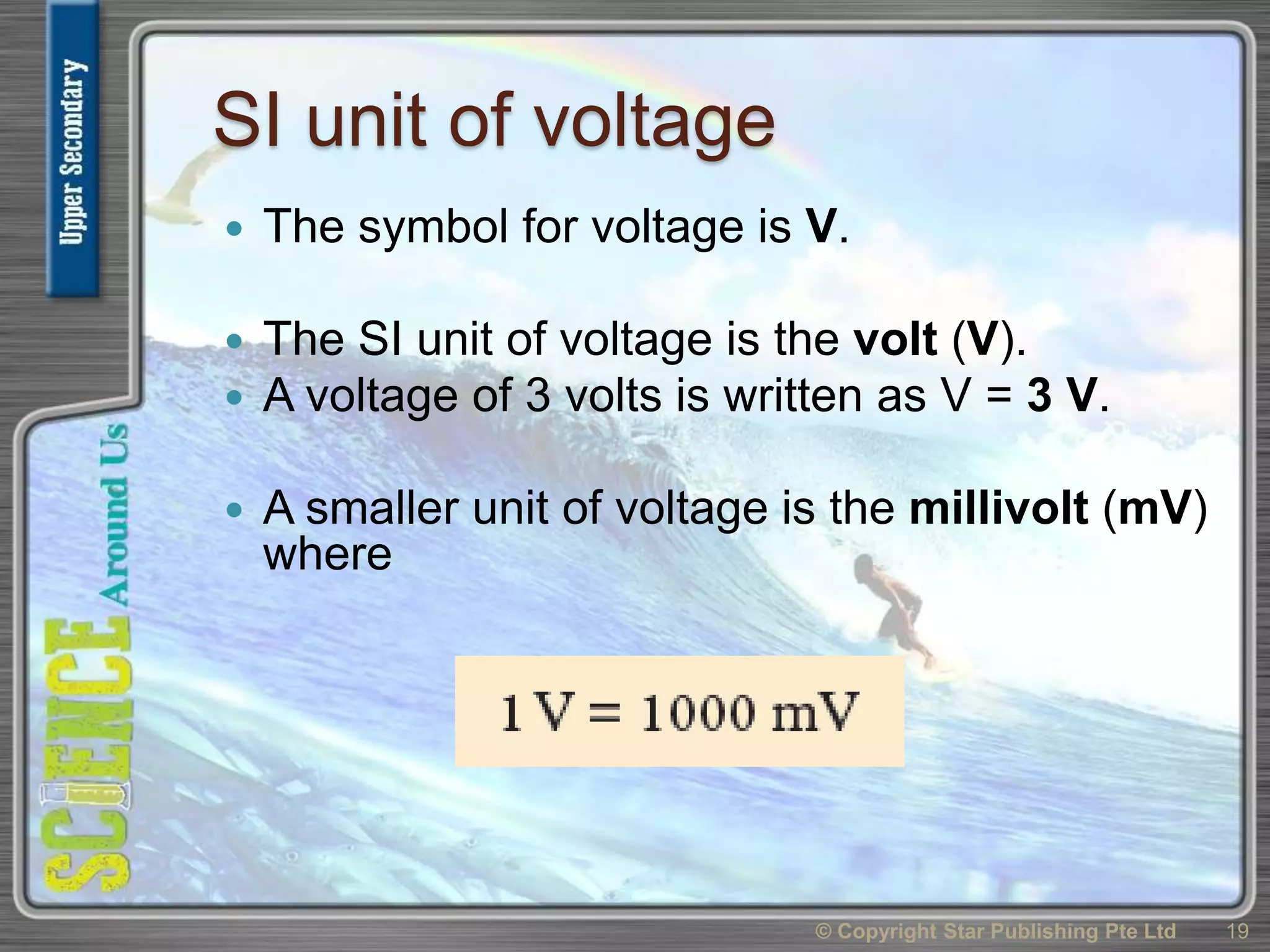 SI unit of voltage
 The symbol for voltage is V.
 The SI unit of voltage is the volt (V).
 A voltage of 3 volts is written as V = 3 V.
 A smaller unit of voltage is the millivolt (mV)
where
© Copyright Star Publishing Pte Ltd 19
 