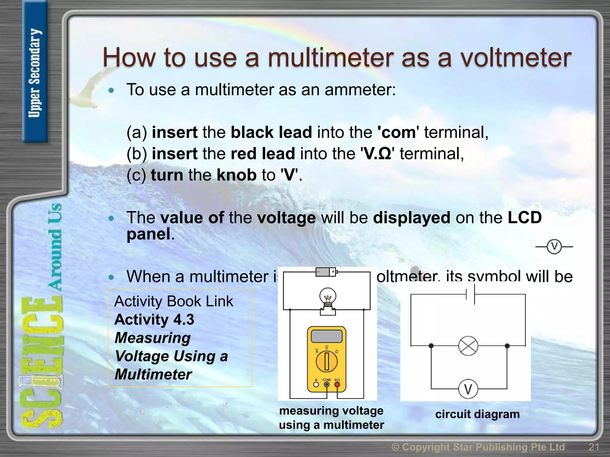 How to use a multimeter as a voltmeter
 To use a multimeter as an ammeter:
(a) insert the black lead into the 'com' terminal,
(b) insert the red lead into the 'V.Ω' terminal,
(c) turn the knob to 'V'.
 The value of the voltage will be displayed on the LCD
panel.
 When a multimeter is used as a voltmeter, its symbol will be
© Copyright Star Publishing Pte Ltd 21
measuring voltage
using a multimeter
circuit diagram
Activity Book Link
Activity 4.3
Measuring
Voltage Using a
Multimeter
 